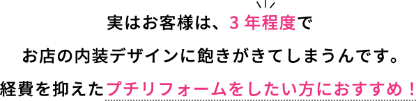 実はお客様は３年程度でお店の内装デザインに飽きが来てしまうんです。経費を抑えたプチリフォームをしたい方におすすめ！